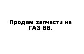 Продам запчасти на ГАЗ-66. 